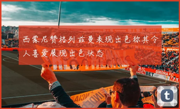 西蒙尼赞格列兹曼表现出色称其令人喜爱展现出色状态