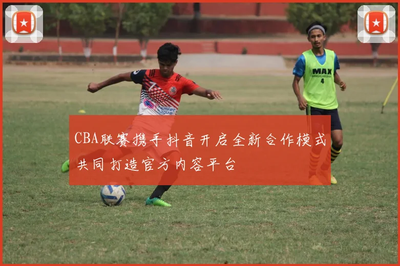 CBA联赛携手抖音开启全新合作模式共同打造官方内容平台