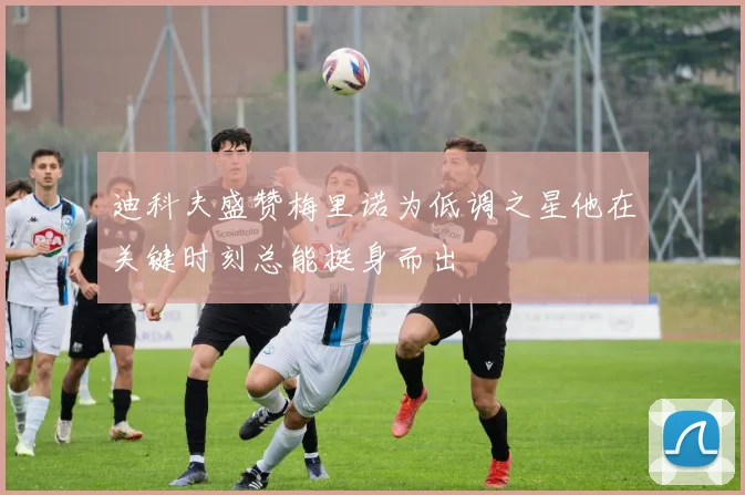 迪科夫盛赞梅里诺为低调之星他在关键时刻总能挺身而出