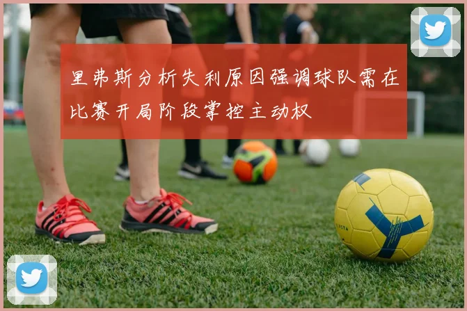 里弗斯分析失利原因强调球队需在比赛开局阶段掌控主动权