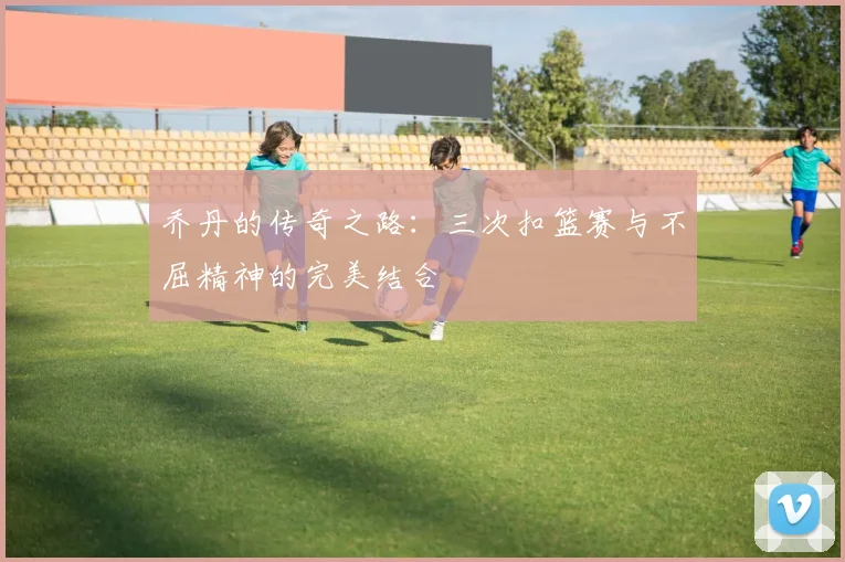 乔丹的传奇之路：三次扣篮赛与不屈精神的完美结合