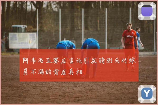 阿韦洛亚赛后言论引发猜测或对球员不满的背后真相