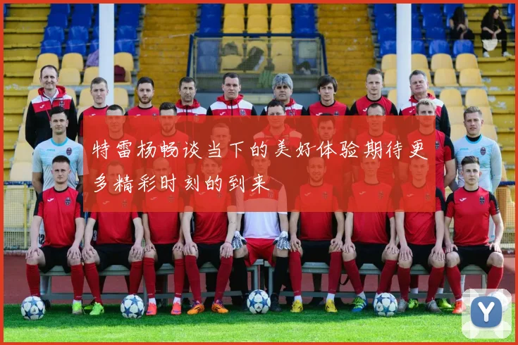 特雷杨畅谈当下的美好体验期待更多精彩时刻的到来