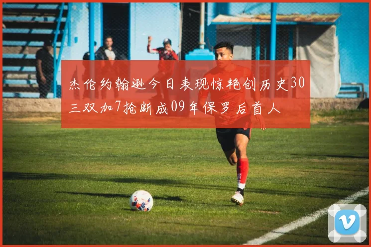 杰伦约翰逊今日表现惊艳创历史30三双加7抢断成09年保罗后首人