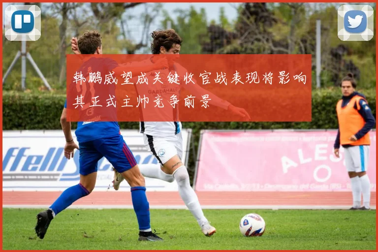 韩鹏威望成关键收官战表现将影响其正式主帅竞争前景