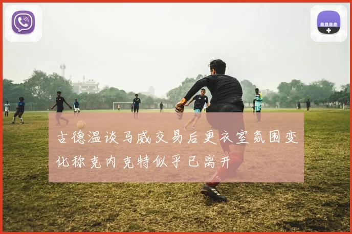古德温谈马威交易后更衣室氛围变化称克内克特似乎已离开
