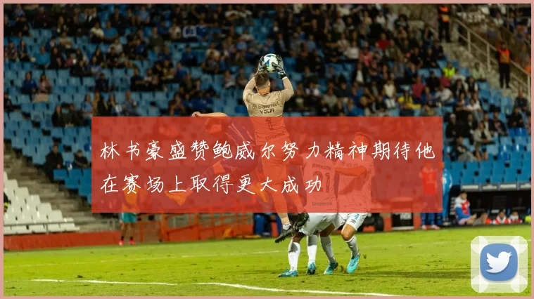 林书豪盛赞鲍威尔努力精神期待他在赛场上取得更大成功