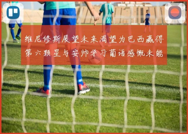 维尼修斯展望未来渴望为巴西赢得第六颗星与安帅学习葡语感慨未能与C罗共事