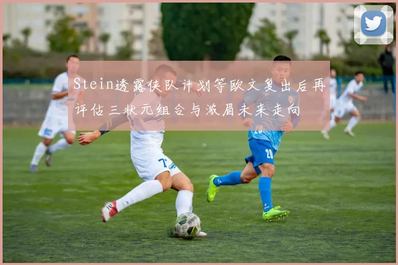 Stein透露侠队计划等欧文复出后再评估三状元组合与浓眉未来走向
