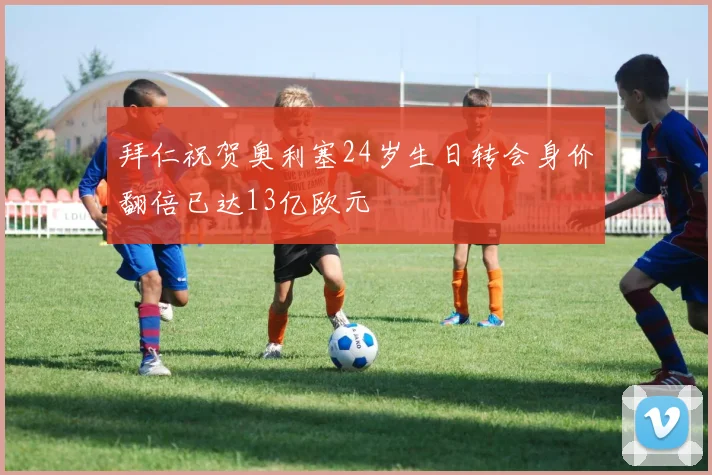 拜仁祝贺奥利塞24岁生日转会身价翻倍已达13亿欧元