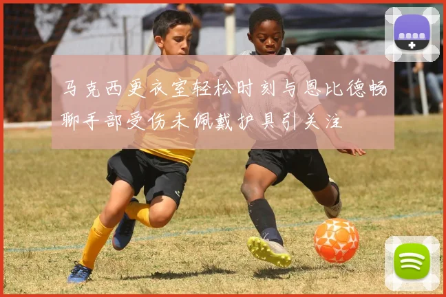 马克西更衣室轻松时刻与恩比德畅聊手部受伤未佩戴护具引关注