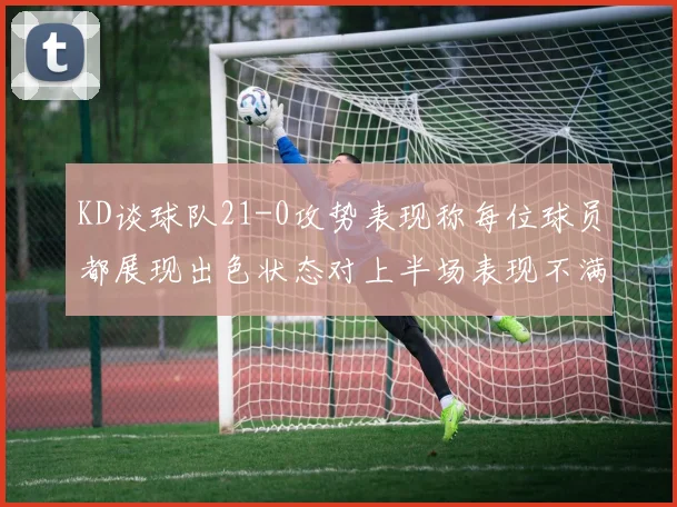 KD谈球队21-0攻势表现称每位球员都展现出色状态对上半场表现不满