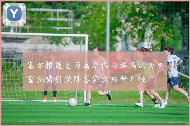 塞尔报道皇马高层信心满满认为冬窗无需引援阵容实力均衡年轻