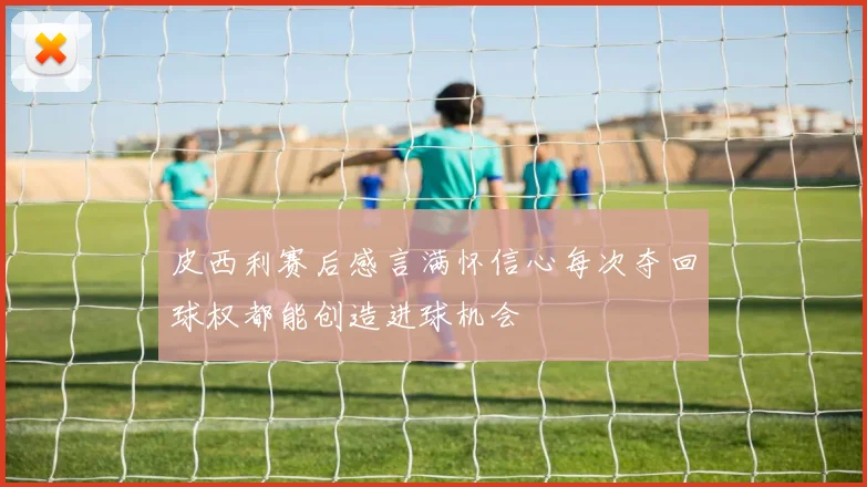 皮西利赛后感言满怀信心每次夺回球权都能创造进球机会